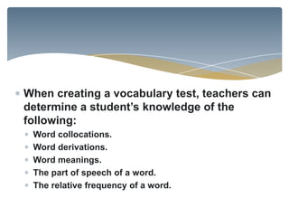When creating a vocabulary test, teachers can
determine a student’s knowledge of the
following:
 Word collocations.
 Word derivations.
 Word meanings.
 The part of speech of a word.
 The relative frequency of a word.
 