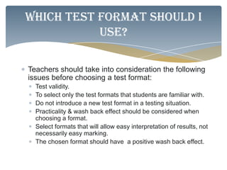 Which test format should I
           use?

Teachers should take into consideration the following
issues before choosing a test format:
  Test validity.
  To select only the test formats that students are familiar with.
  Do not introduce a new test format in a testing situation.
  Practicality & wash back effect should be considered when
  choosing a format.
  Select formats that will allow easy interpretation of results, not
  necessarily easy marking.
  The chosen format should have a positive wash back effect.
 