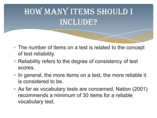How many items should I
        include?

The number of items on a test is related to the concept
of test reliability.
Reliability refers to the degree of consistency of test
scores.
In general, the more items on a test, the more reliable it
is considered to be.
As far as vocabulary tests are concerned, Nation (2001)
recommends a minimum of 30 items for a reliable
vocabulary test.
 