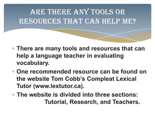 Are there any tools or
resources that can help me?


There are many tools and resources that can
help a language teacher in evaluating
vocabulary.
One recommended resource can be found on
the website Tom Cobb’s Compleat Lexical
Tutor (www.lextutor.ca).
The website is divided into three sections:
          Tutorial, Research, and Teachers.
 