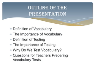 Outline of the
        presentation

Definition of Vocabulary
The Importance of Vocabulary
Definition of Testing
The Importance of Testing
Why Do We Test Vocabulary?
Questions for Teachers Preparing
Vocabulary Tests
 