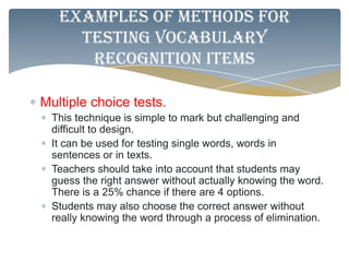 Examples of methods for
     testing vocabulary
      Recognition items

Multiple choice tests.
  This technique is simple to mark but challenging and
  difficult to design.
  It can be used for testing single words, words in
  sentences or in texts.
  Teachers should take into account that students may
  guess the right answer without actually knowing the word.
  There is a 25% chance if there are 4 options.
  Students may also choose the correct answer without
  really knowing the word through a process of elimination.
 
