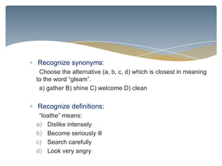 Recognize synonyms:
 Choose the alternative (a, b, c, d) which is closest in meaning
to the word “gleam”.
 a) gather B) shine C) welcome D) clean

Recognize definitions:
 “loathe” means:
a) Dislike intensely
b) Become seriously ill
c) Search carefully
d) Look very angry
 