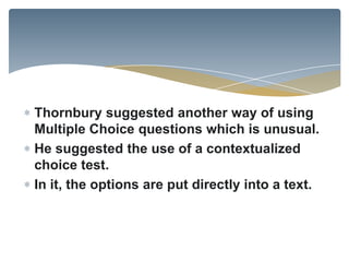 Thornbury suggested another way of using
Multiple Choice questions which is unusual.
He suggested the use of a contextualized
choice test.
In it, the options are put directly into a text.
 