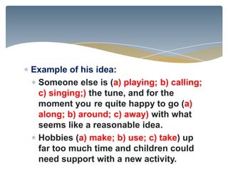 Example of his idea:
 Someone else is (a) playing; b) calling;
 c) singing;) the tune, and for the
 moment you re quite happy to go (a)
 along; b) around; c) away) with what
 seems like a reasonable idea.
 Hobbies (a) make; b) use; c) take) up
 far too much time and children could
 need support with a new activity.
 
