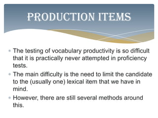 Production items

The testing of vocabulary productivity is so difficult
that it is practically never attempted in proficiency
tests.
The main difficulty is the need to limit the candidate
to the (usually one) lexical item that we have in
mind.
However, there are still several methods around
this.
 