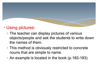 Using pictures:
 The teacher can display pictures of various
 objects/people and ask the students to write down
 the names of them.
 This method is obviously restricted to concrete
 nouns that are simple to name.
 An example is located in the book (p.182-183)
 
