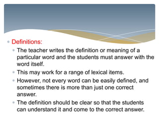 Definitions:
  The teacher writes the definition or meaning of a
  particular word and the students must answer with the
  word itself.
  This may work for a range of lexical items.
  However, not every word can be easily defined, and
  sometimes there is more than just one correct
  answer.
  The definition should be clear so that the students
  can understand it and come to the correct answer.
 