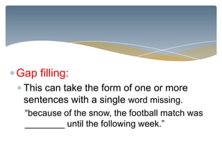 Gap filling:
 This can take the form of one or more
 sentences with a single word missing.
 “because of the snow, the football match was
 ________ until the following week.”
 