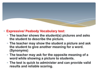 Expressive/ Peabody Vocabulary test:
  The teacher shows the student(s) pictures and asks
  the student to describe the picture.
  The teacher may show the student a picture and ask
  the student to give another meaning for a word.
  (Synonyms)
  The teacher may ask for the opposite meaning of a
  word while showing a picture to students.
  The test is quick to administer and can provide valid
  results and reliable scoring.
 