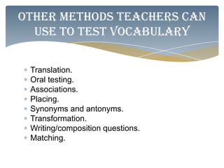 Other methods teachers can
  use to test vocabulary

 Translation.
 Oral testing.
 Associations.
 Placing.
 Synonyms and antonyms.
 Transformation.
 Writing/composition questions.
 Matching.
 