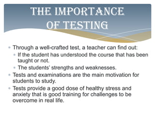 The importance
         of testing
Through a well-crafted test, a teacher can find out:
  If the student has understood the course that has been
  taught or not.
  The students’ strengths and weaknesses.
Tests and examinations are the main motivation for
students to study.
Tests provide a good dose of healthy stress and
anxiety that is good training for challenges to be
overcome in real life.
 