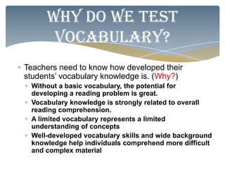 Why do we test
      vocabulary?
Teachers need to know how developed their
students’ vocabulary knowledge is. (Why?)
 Without a basic vocabulary, the potential for
 developing a reading problem is great.
 Vocabulary knowledge is strongly related to overall
 reading comprehension.
 A limited vocabulary represents a limited
 understanding of concepts
 Well-developed vocabulary skills and wide background
 knowledge help individuals comprehend more difficult
 and complex material
 