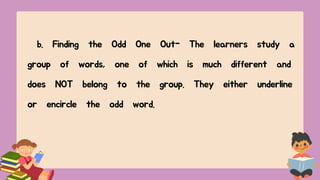 b. Finding the Odd One Out- The learners study a
group of words, one of which is much different and
does NOT belong to the group. They either underline
or encircle the odd word.
 