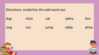 Directions: Underline the odd word out:
dog chair cat zebra lion
sing run jump table drive
 