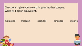 Directions: I give you a word in your mother tongue.
Write its English equivalent.
malipayon midagan naghilak pinangga malayo
 