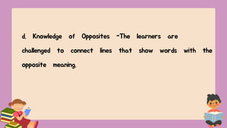 d. Knowledge of Opposites -The learners are
challenged to connect lines that show words with the
opposite meaning.
 
