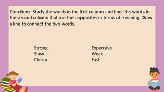 Directions: Study the words in the first column and find the words in
the second column that are their opposites in terms of meaning. Draw
a line to connect the two words.
Strong Expensive
Slow Weak
Cheap Fast
 