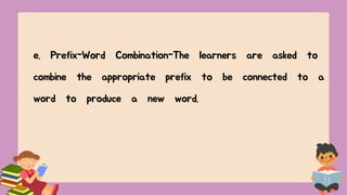 e. Prefix-Word Combination-The learners are asked to
combine the appropriate prefix to be connected to a
word to produce a new word.
 