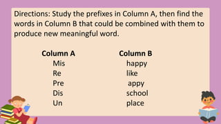 Directions: Study the prefixes in Column A, then find the
words in Column B that could be combined with them to
produce new meaningful word.
Column A Column B
Mis happy
Re like
Pre appy
Dis school
Un place
 