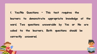 f. Yes/No Questions - This test requires the
learners to demonstrate appropriate knowledge of the
word. Two questions answerable by Yes or No are
asked to the learners. Both questions should be
correctly answered.
 