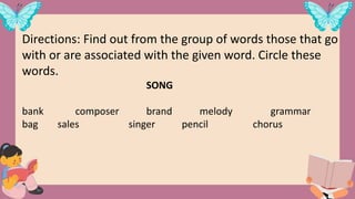 Directions: Find out from the group of words those that go
with or are associated with the given word. Circle these
words.
SONG
bank composer brand melody grammar
bag sales singer pencil chorus
 