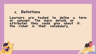 c. Definitions
Learners are tasked to define a term
or concept. The more details or
attributes they could give about it,
the richer is their vocabulary.
 