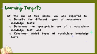 At the end of this lesson, you are expected to:
o Describe the different types of vocabulary
knowledge tests;
o Determine the appropriate use of a vocabulary
knowledge test, and
o Construct varied types of vocabulary knowledge
tests.
 