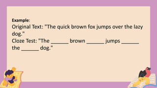 Example:
Original Text: "The quick brown fox jumps over the lazy
dog."
Cloze Test: "The ______ brown ______ jumps ______
the ______ dog."
 