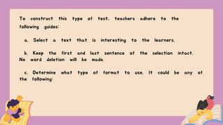 To construct this type of test, teachers adhere to the
following guides:
a. Select a text that is interesting to the learners.
b. Keep the first and last sentence of the selection intact.
No word deletion will be made.
c. Determine what type of format to use. It could be any of
the following:
 