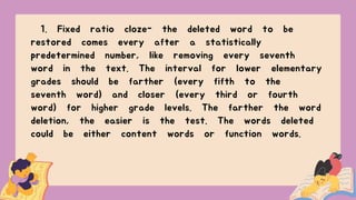 1. Fixed ratio cloze- the deleted word to be
restored comes every after a statistically
predetermined number, like removing every seventh
word in the text. The interval for lower elementary
grades should be farther (every fifth to the
seventh word) and closer (every third or fourth
word) for higher grade levels. The farther the word
deletion, the easier is the test. The words deleted
could be either content words or function words.
 