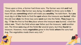 "Once upon a time, a farmer had three sons. The farmer was rich and had
many fields. When the farmer was dying, he called his three sons to him. 'I
have left you something which will make you wealthy,' he told them. 'But you
must dig in all the fields to find the spot where the treasure was buried.' After
the old man died, his three lazy sons went out into the fields. They began to
dig. 'I’ll be the first to find the place where the treasure was buried,' cried the
eldest son. 'That’s the field where our father put the treasure,' said another
son. The three sons dug all the fields for several years, but they found no
treasure. However, many vegetables grew in the fields where the sons had
dug. The vegetables made them very rich."
 