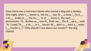Once there was a merchant family who owned a dog and a donkey.
One night, when t__ owner o_ the ho___ was fa__ a sleep i_ his b__,
a th___ broke in___ the ho___ to st___ some o_ the own___
possessions. Th_ donkey w__ saw th_ thief, wo__ the d__ up a__ said,
“H_! Look! Th___ a th___ in t__ house! W__ don’t y__ bark a__ wake
t__ master u_? “ Why should I care about our master?” the dog
replied.
 