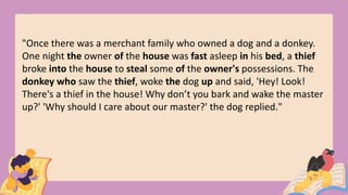 "Once there was a merchant family who owned a dog and a donkey.
One night the owner of the house was fast asleep in his bed, a thief
broke into the house to steal some of the owner's possessions. The
donkey who saw the thief, woke the dog up and said, 'Hey! Look!
There's a thief in the house! Why don’t you bark and wake the master
up?' 'Why should I care about our master?' the dog replied."
 