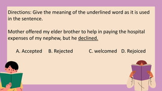 Directions: Give the meaning of the underlined word as it is used
in the sentence.
Mother offered my elder brother to help in paying the hospital
expenses of my nephew, but he declined.
A. Accepted B. Rejected C. welcomed D. Rejoiced
 