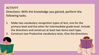ACTIVITY
Directions: With the knowledge you gained, perform the
following tasks.
1. Make two vocabulary recognition types of test, one for the
primary level and the other for intermediate grade level. Include
the directions and construct at least two items each type.
2. Construct two Productive vocabulary tests. Give the directions.
 