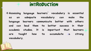 Assessing language learners' vocabulary is essential
as an adequate vocabulary can make the
language learners communicate better with others
and can lead them to better success in their
academic studies. It is important that learners
are taught how to accumulate a strong
vocabulary.
 