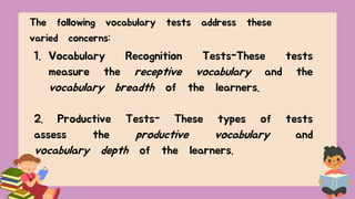 The following vocabulary tests address these
varied concerns:
1. Vocabulary Recognition Tests-These tests
measure the receptive vocabulary and the
vocabulary breadth of the learners.
2. Productive Tests- These types of tests
assess the productive vocabulary and
vocabulary depth of the learners.
 