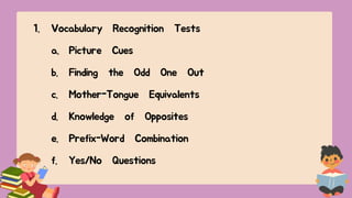 1. Vocabulary Recognition Tests
a. Picture Cues
b. Finding the Odd One Out
c. Mother-Tongue Equivalents
d. Knowledge of Opposites
e. Prefix-Word Combination
f. Yes/No Questions
 