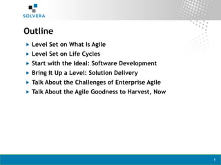 1
Outline
„  Level Set on What Is Agile
„  Level Set on Life Cycles
„  Start with the Ideal: Software Development
„  Bring It Up a Level: Solution Delivery
„  Talk About the Challenges of Enterprise Agile
„  Talk About the Agile Goodness to Harvest, Now
 