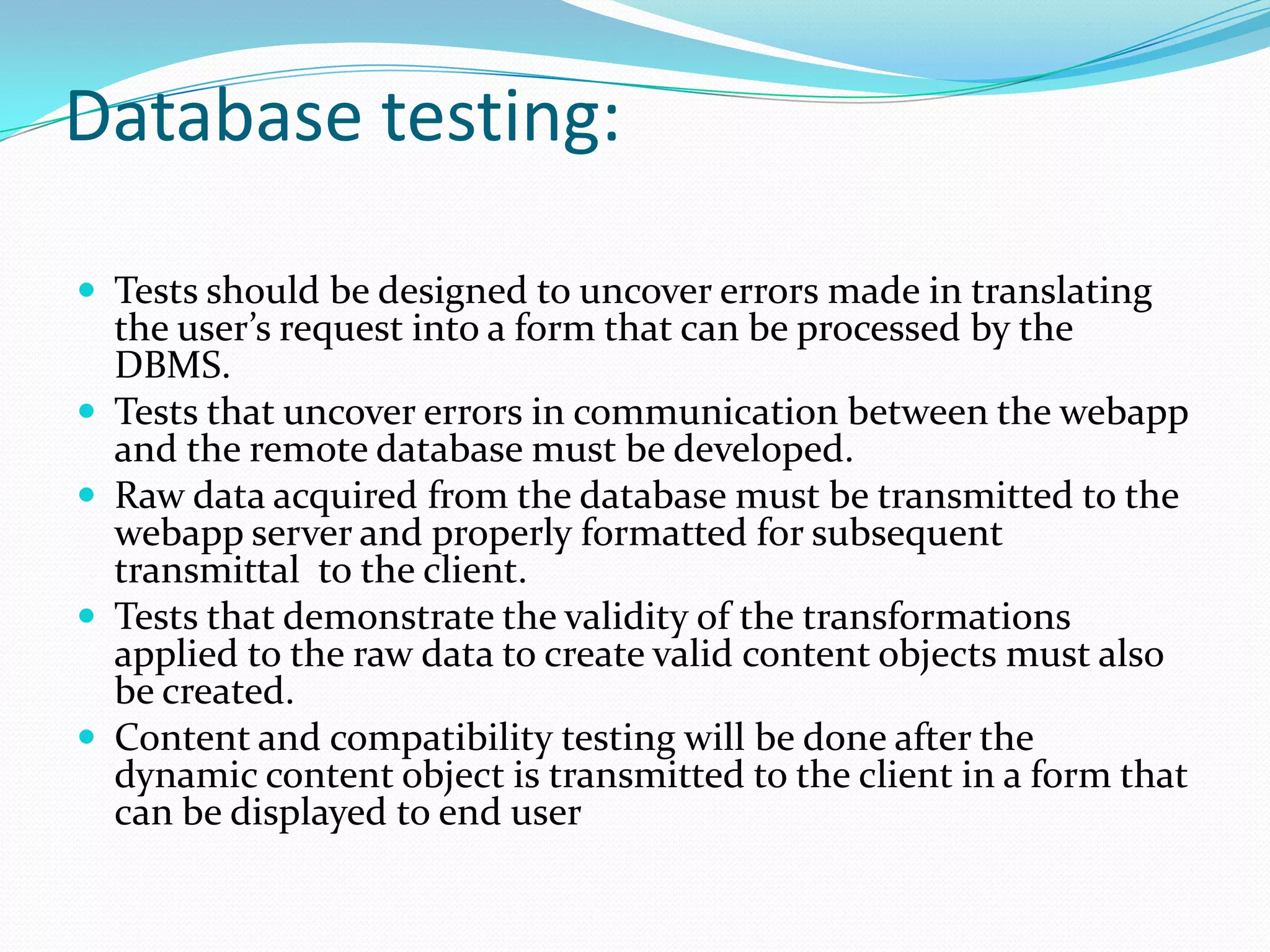 Database testing:

 Tests should be designed to uncover errors made in translating
    the user’s request into a form that can be processed by the
    DBMS.
   Tests that uncover errors in communication between the webapp
    and the remote database must be developed.
   Raw data acquired from the database must be transmitted to the
    webapp server and properly formatted for subsequent
    transmittal to the client.
   Tests that demonstrate the validity of the transformations
    applied to the raw data to create valid content objects must also
    be created.
   Content and compatibility testing will be done after the
    dynamic content object is transmitted to the client in a form that
    can be displayed to end user
 