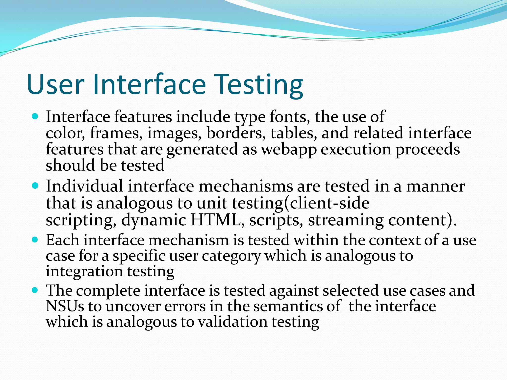 User Interface Testing
 Interface features include type fonts, the use of
  color, frames, images, borders, tables, and related interface
  features that are generated as webapp execution proceeds
  should be tested
 Individual interface mechanisms are tested in a manner
  that is analogous to unit testing(client-side
  scripting, dynamic HTML, scripts, streaming content).
 Each interface mechanism is tested within the context of a use
  case for a specific user category which is analogous to
  integration testing
 The complete interface is tested against selected use cases and
  NSUs to uncover errors in the semantics of the interface
  which is analogous to validation testing
 