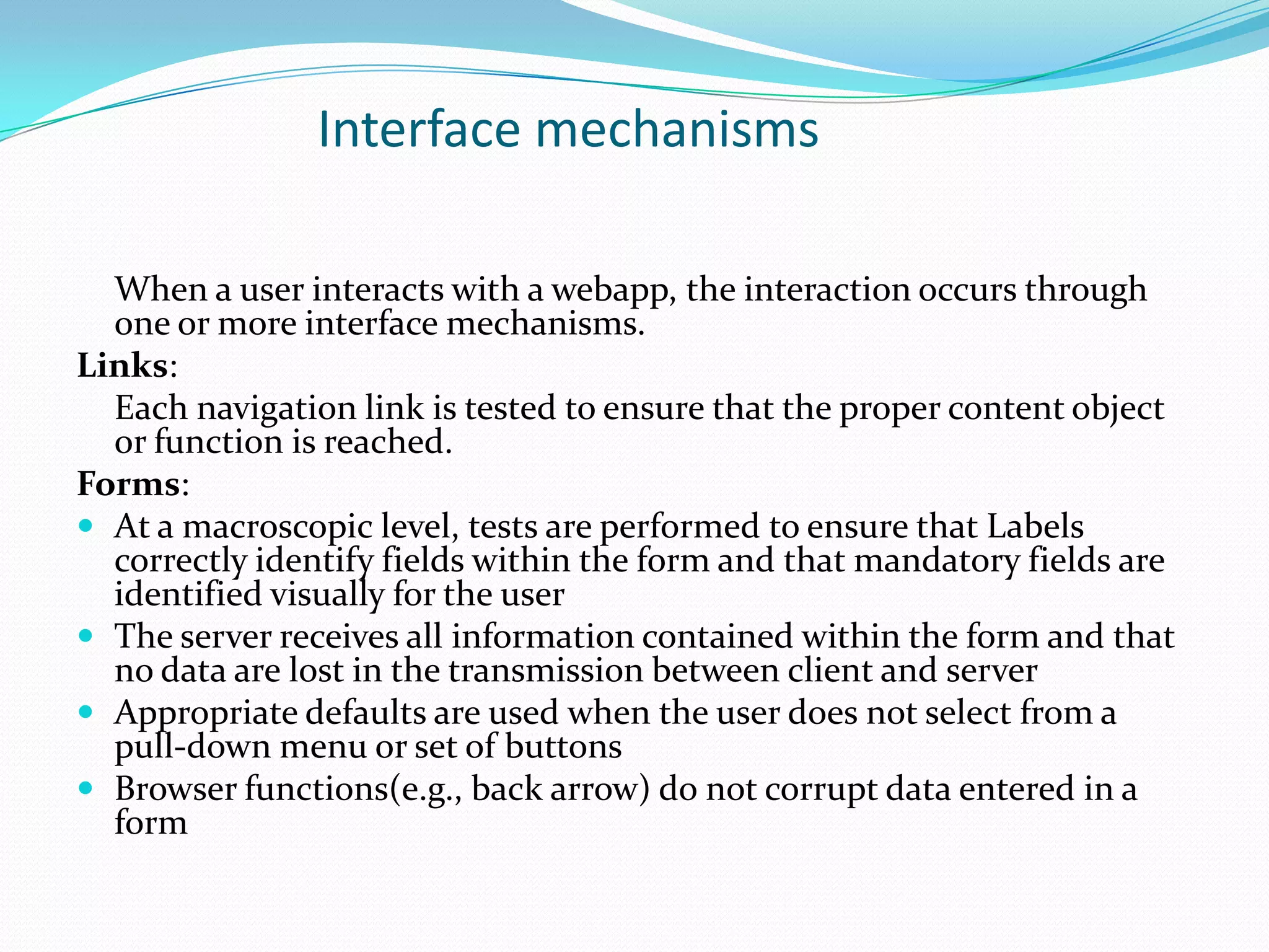 Interface mechanisms

  When a user interacts with a webapp, the interaction occurs through
  one or more interface mechanisms.
Links:
  Each navigation link is tested to ensure that the proper content object
  or function is reached.
Forms:
 At a macroscopic level, tests are performed to ensure that Labels
  correctly identify fields within the form and that mandatory fields are
  identified visually for the user
 The server receives all information contained within the form and that
  no data are lost in the transmission between client and server
 Appropriate defaults are used when the user does not select from a
  pull-down menu or set of buttons
 Browser functions(e.g., back arrow) do not corrupt data entered in a
  form
 
