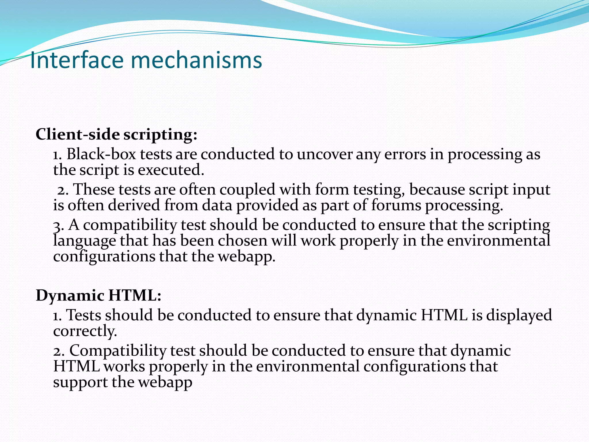 Interface mechanisms

Client-side scripting:
  1. Black-box tests are conducted to uncover any errors in processing as
  the script is executed.
   2. These tests are often coupled with form testing, because script input
  is often derived from data provided as part of forums processing.
  3. A compatibility test should be conducted to ensure that the scripting
  language that has been chosen will work properly in the environmental
  configurations that the webapp.

Dynamic HTML:
  1. Tests should be conducted to ensure that dynamic HTML is displayed
  correctly.
  2. Compatibility test should be conducted to ensure that dynamic
  HTML works properly in the environmental configurations that
  support the webapp
 