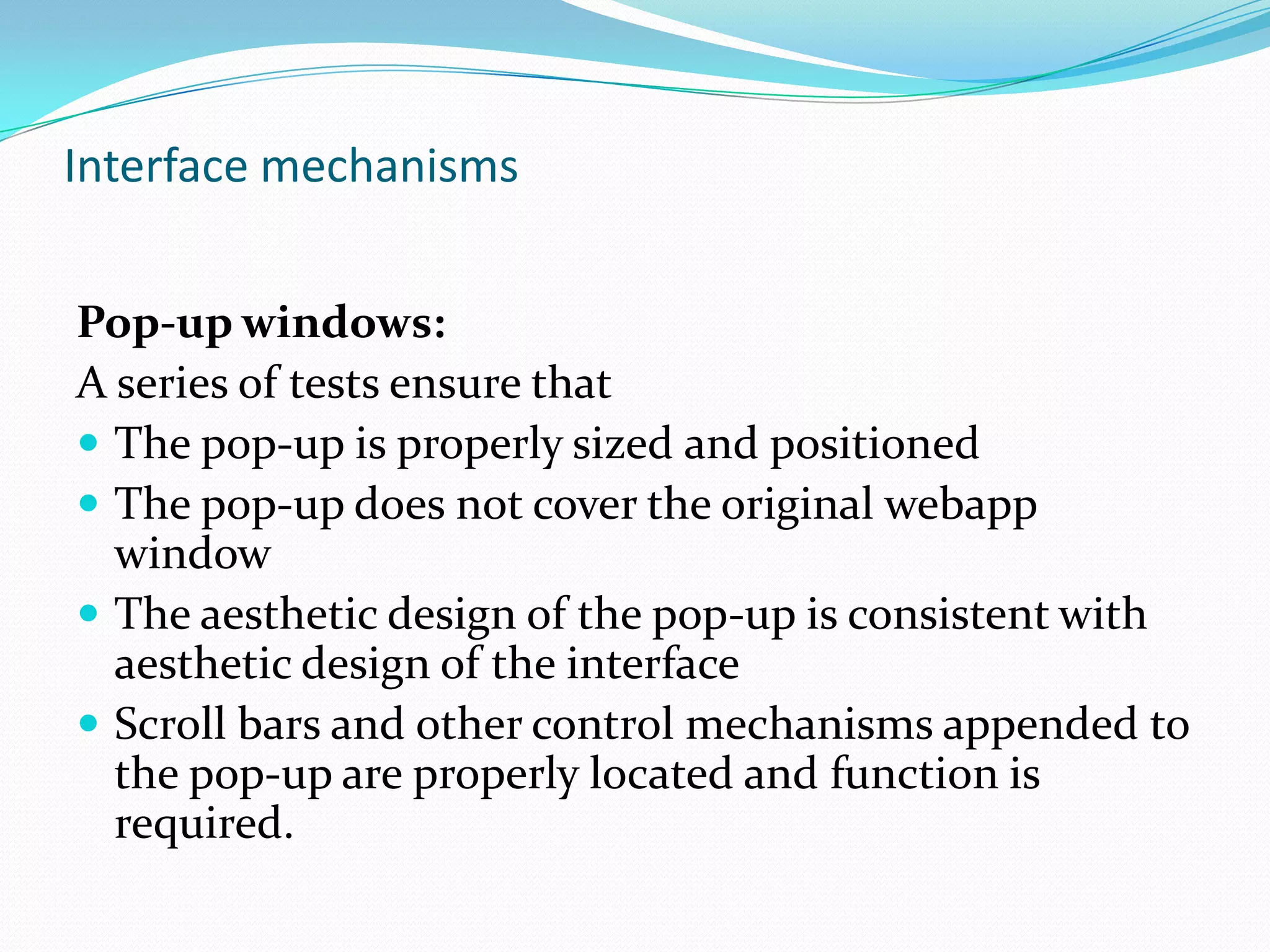 Interface mechanisms


Pop-up windows:
A series of tests ensure that
 The pop-up is properly sized and positioned
 The pop-up does not cover the original webapp
  window
 The aesthetic design of the pop-up is consistent with
  aesthetic design of the interface
 Scroll bars and other control mechanisms appended to
  the pop-up are properly located and function is
  required.
 
