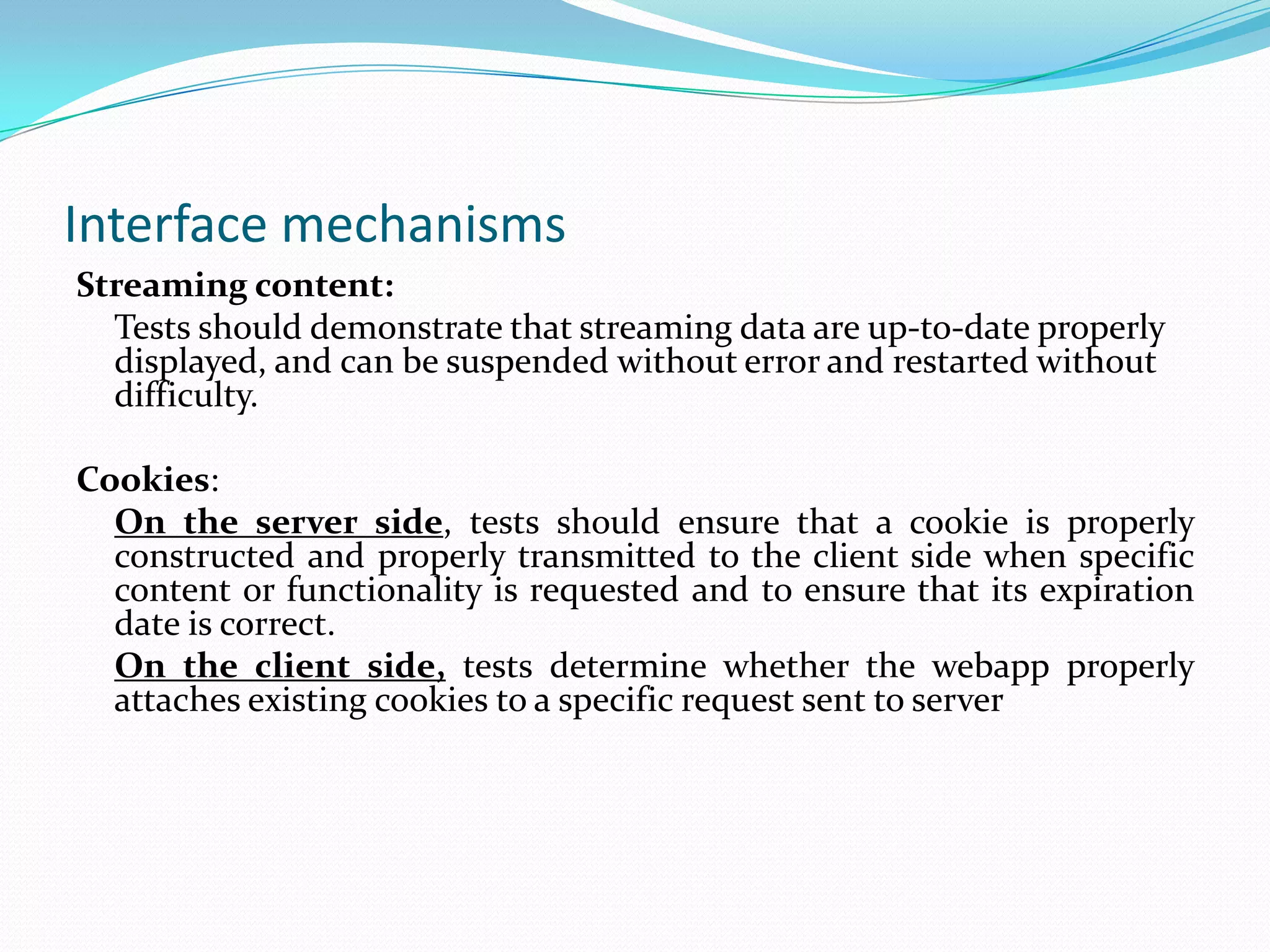 Interface mechanisms
Streaming content:
  Tests should demonstrate that streaming data are up-to-date properly
  displayed, and can be suspended without error and restarted without
  difficulty.

Cookies:
  On the server side, tests should ensure that a cookie is properly
  constructed and properly transmitted to the client side when specific
  content or functionality is requested and to ensure that its expiration
  date is correct.
  On the client side, tests determine whether the webapp properly
  attaches existing cookies to a specific request sent to server
 