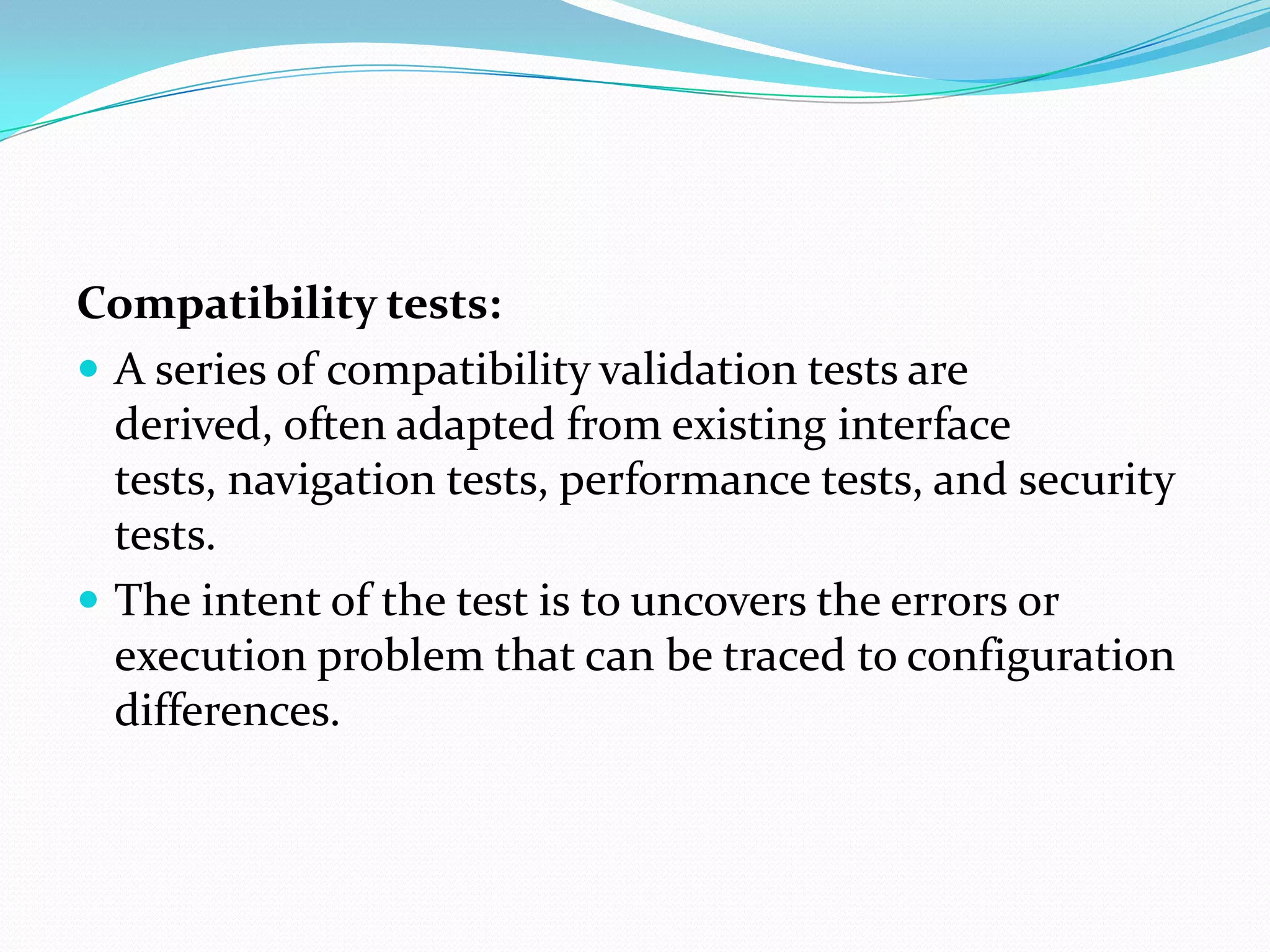 Compatibility tests:
 A series of compatibility validation tests are
  derived, often adapted from existing interface
  tests, navigation tests, performance tests, and security
  tests.
 The intent of the test is to uncovers the errors or
  execution problem that can be traced to configuration
  differences.
 