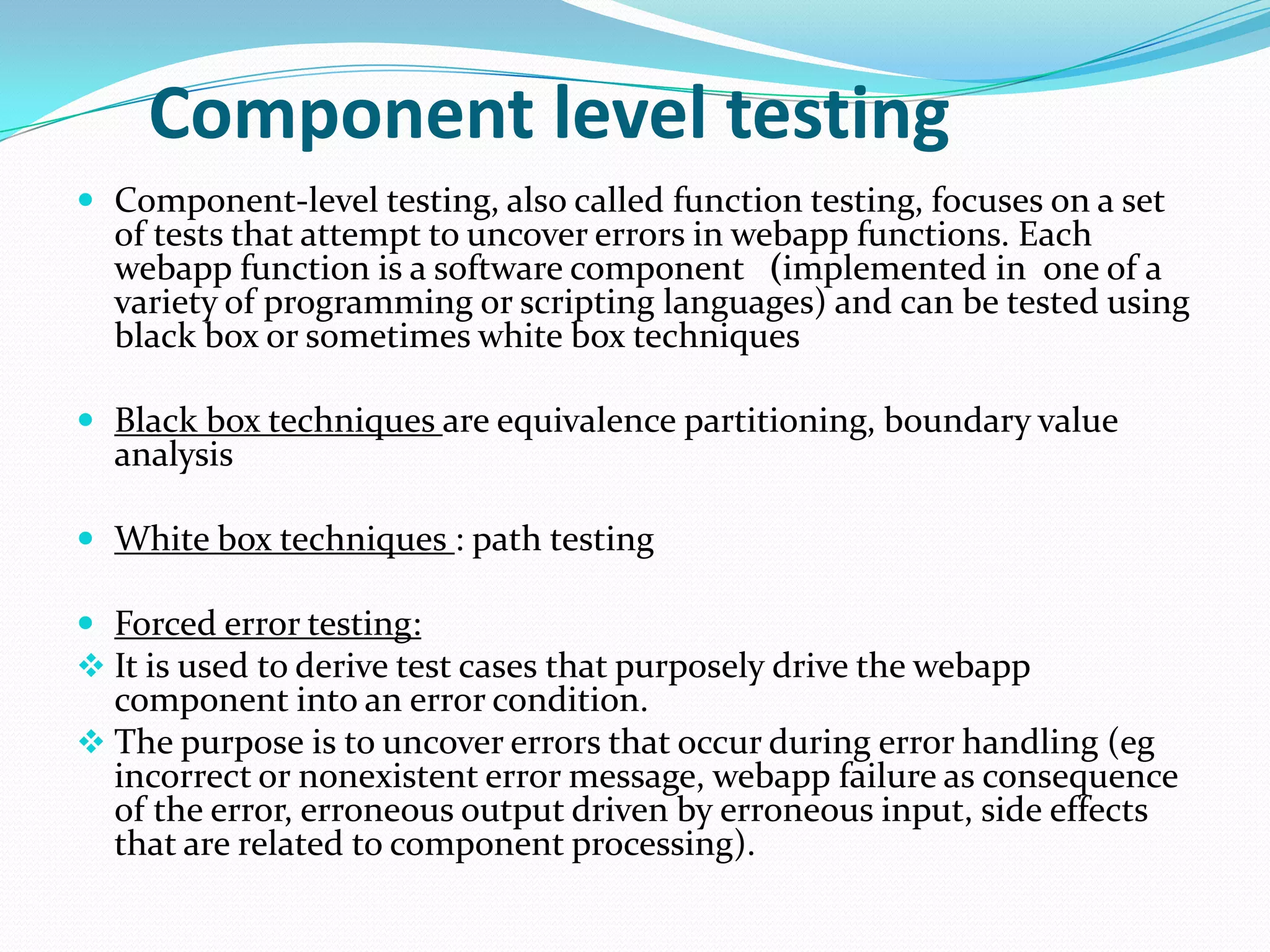 Component level testing
 Component-level testing, also called function testing, focuses on a set
  of tests that attempt to uncover errors in webapp functions. Each
  webapp function is a software component (implemented in one of a
  variety of programming or scripting languages) and can be tested using
  black box or sometimes white box techniques

 Black box techniques are equivalence partitioning, boundary value
  analysis

 White box techniques : path testing

 Forced error testing:
 It is used to derive test cases that purposely drive the webapp
  component into an error condition.
 The purpose is to uncover errors that occur during error handling (eg
  incorrect or nonexistent error message, webapp failure as consequence
  of the error, erroneous output driven by erroneous input, side effects
  that are related to component processing).
 
