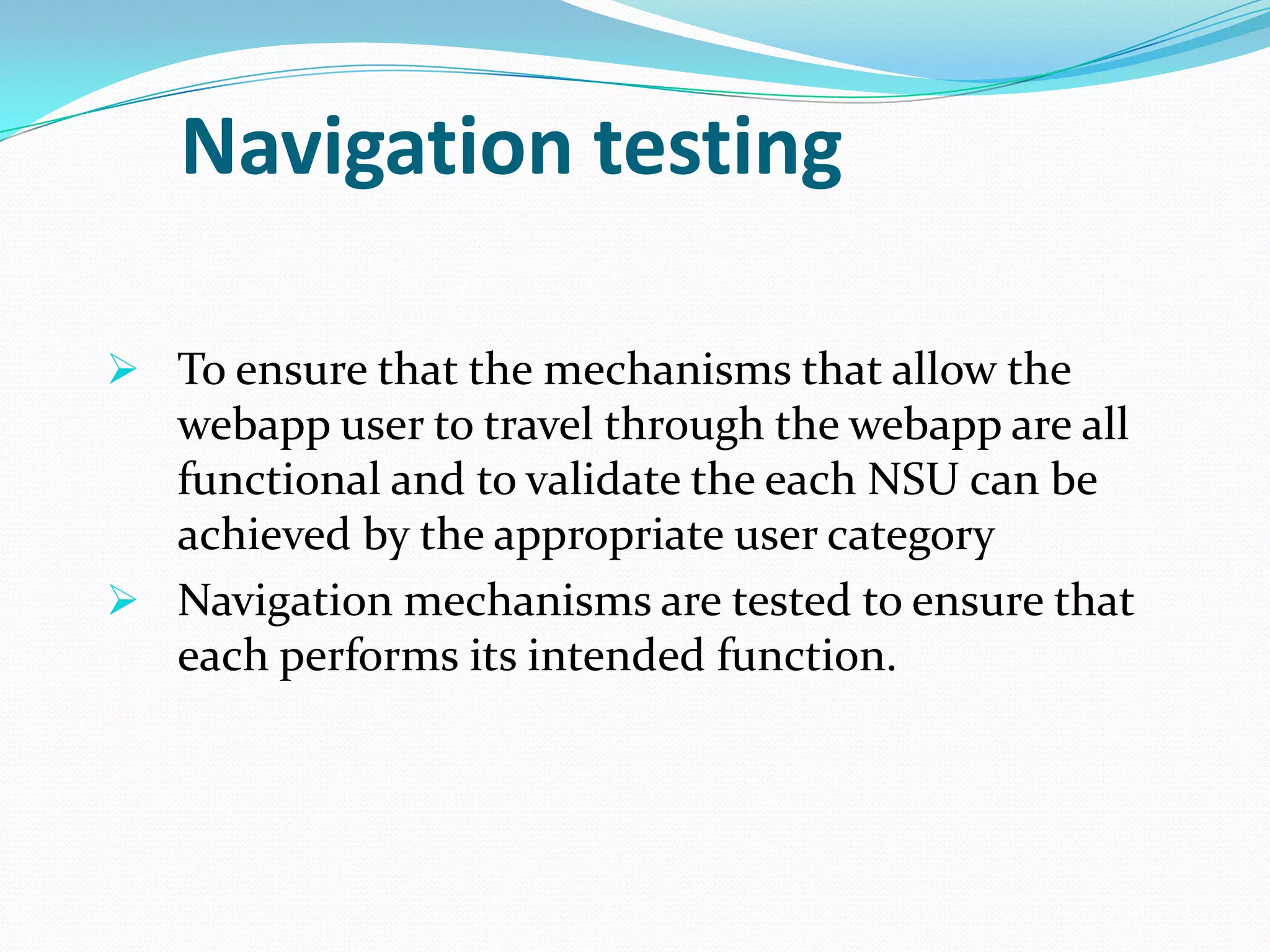 Navigation testing

 To ensure that the mechanisms that allow the
  webapp user to travel through the webapp are all
  functional and to validate the each NSU can be
  achieved by the appropriate user category
 Navigation mechanisms are tested to ensure that
  each performs its intended function.
 