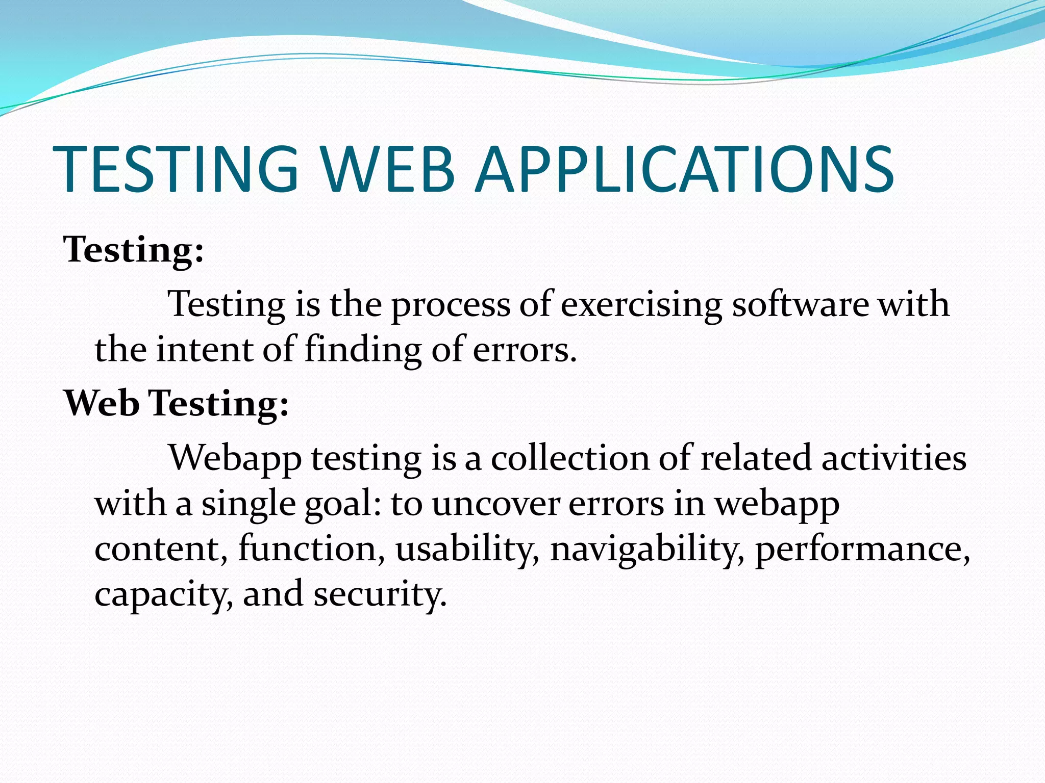 TESTING WEB APPLICATIONS
Testing:
       Testing is the process of exercising software with
  the intent of finding of errors.
Web Testing:
       Webapp testing is a collection of related activities
  with a single goal: to uncover errors in webapp
  content, function, usability, navigability, performance,
  capacity, and security.
 